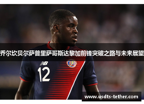 乔尔坎贝尔萨普里萨哥斯达黎加前锋突破之路与未来展望 乔尔坎贝尔萨普里萨哥斯达黎加前锋突破之路与未来展望