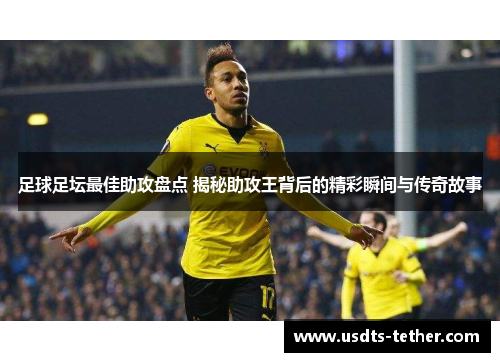 足球足坛最佳助攻盘点 揭秘助攻王背后的精彩瞬间与传奇故事